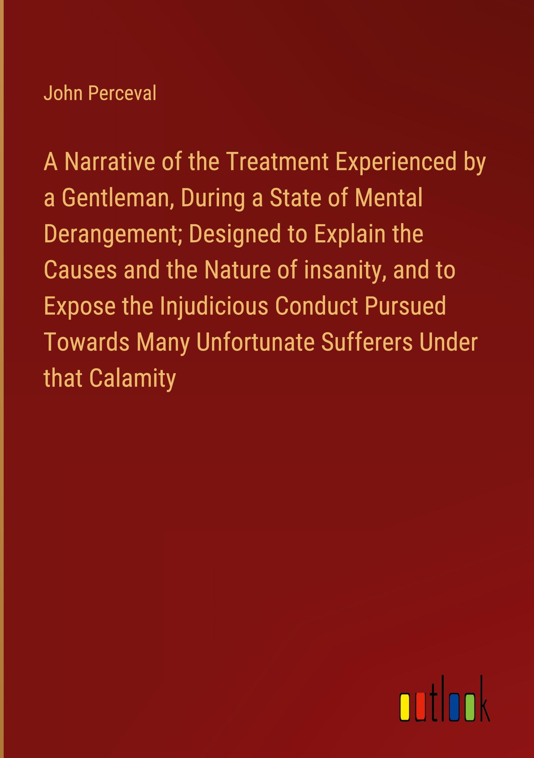 Vorderes Coverbild A Narrative of the Treatment Experienced by a Gentleman, During a State of Mental Derangement; Designed to Explain the Causes and the Nature of insanity, and to Expose the Injudicious Conduct Pursued Towards Many Unfortunate Sufferers Under that Calamity