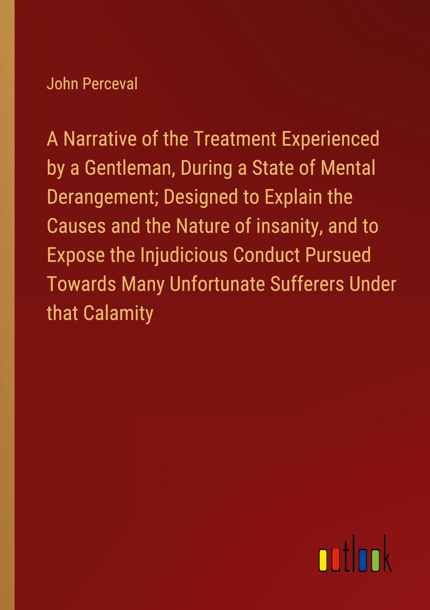 Vorderes Coverbild A Narrative of the Treatment Experienced by a Gentleman, During a State of Mental Derangement; Designed to Explain the Causes and the Nature of insanity, and to Expose the Injudicious Conduct Pursued Towards Many Unfortunate Sufferers Under that Calamity