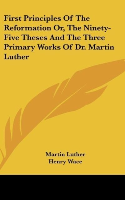 Vorderes Coverbild First Principles Of The Reformation Or, The Ninety-Five Theses And The Three Primary Works Of Dr. Martin Luther