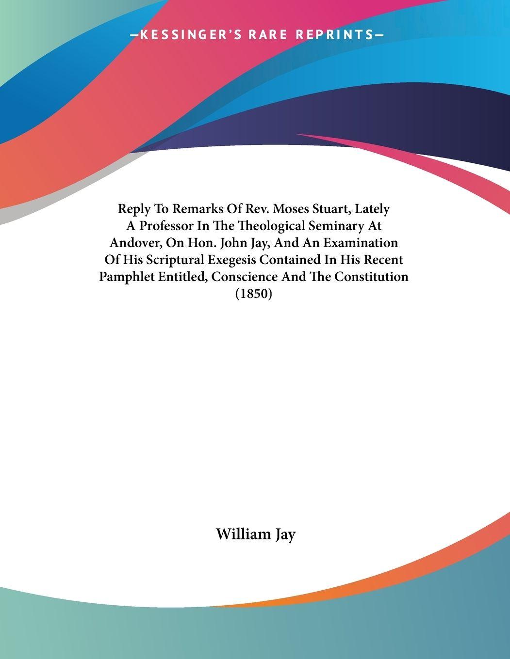 Vorderes Coverbild Reply To Remarks Of Rev. Moses Stuart, Lately A Professor In The Theological Seminary At Andover, On Hon. John Jay, And An Examination Of His Scriptural Exegesis Contained In His Recent Pamphlet Entitled, Conscience And The Constitution (1850)