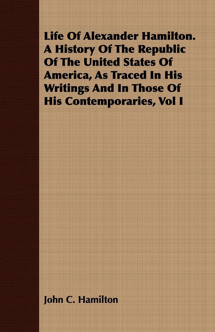 Vorderes Coverbild Life Of Alexander Hamilton. A History Of The Republic Of The United States Of America, As Traced In His Writings And In Those Of His Contemporaries, Vol I