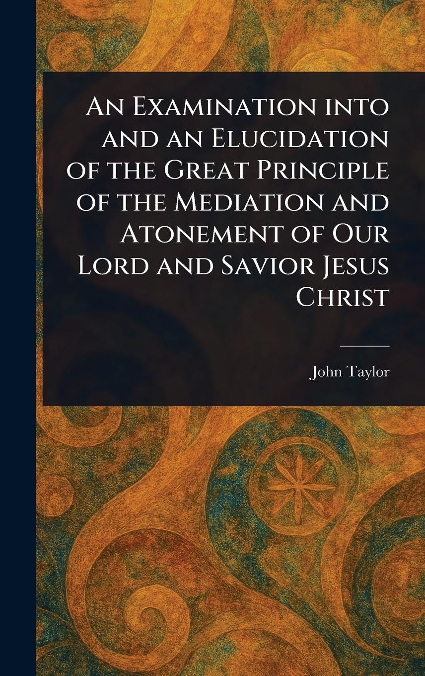 Vorderes Coverbild An Examination Into and an Elucidation of the Great Principle of the Mediation and Atonement of Our Lord and Savior Jesus Christ