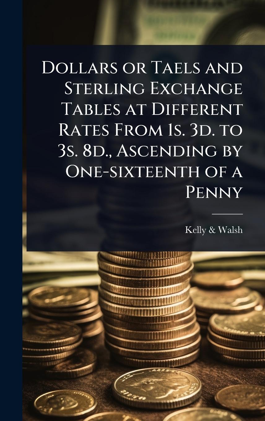 Vorderes Coverbild Dollars or Taels and Sterling Exchange Tables at Different Rates From 1s. 3d. to 3s. 8d., Ascending by One-sixteenth of a Penny