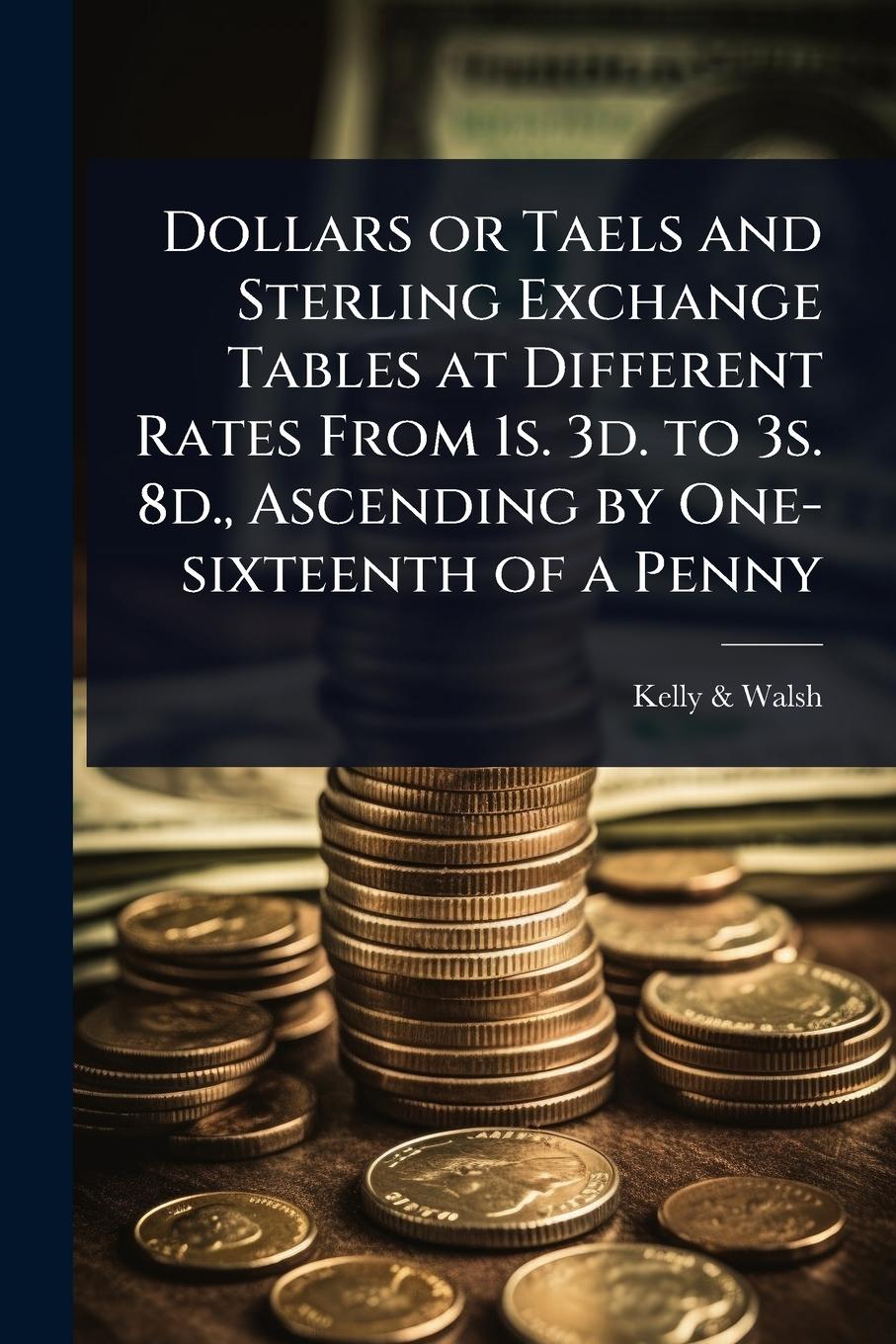 Vorderes Coverbild Dollars or Taels and Sterling Exchange Tables at Different Rates From 1s. 3d. to 3s. 8d., Ascending by One-sixteenth of a Penny