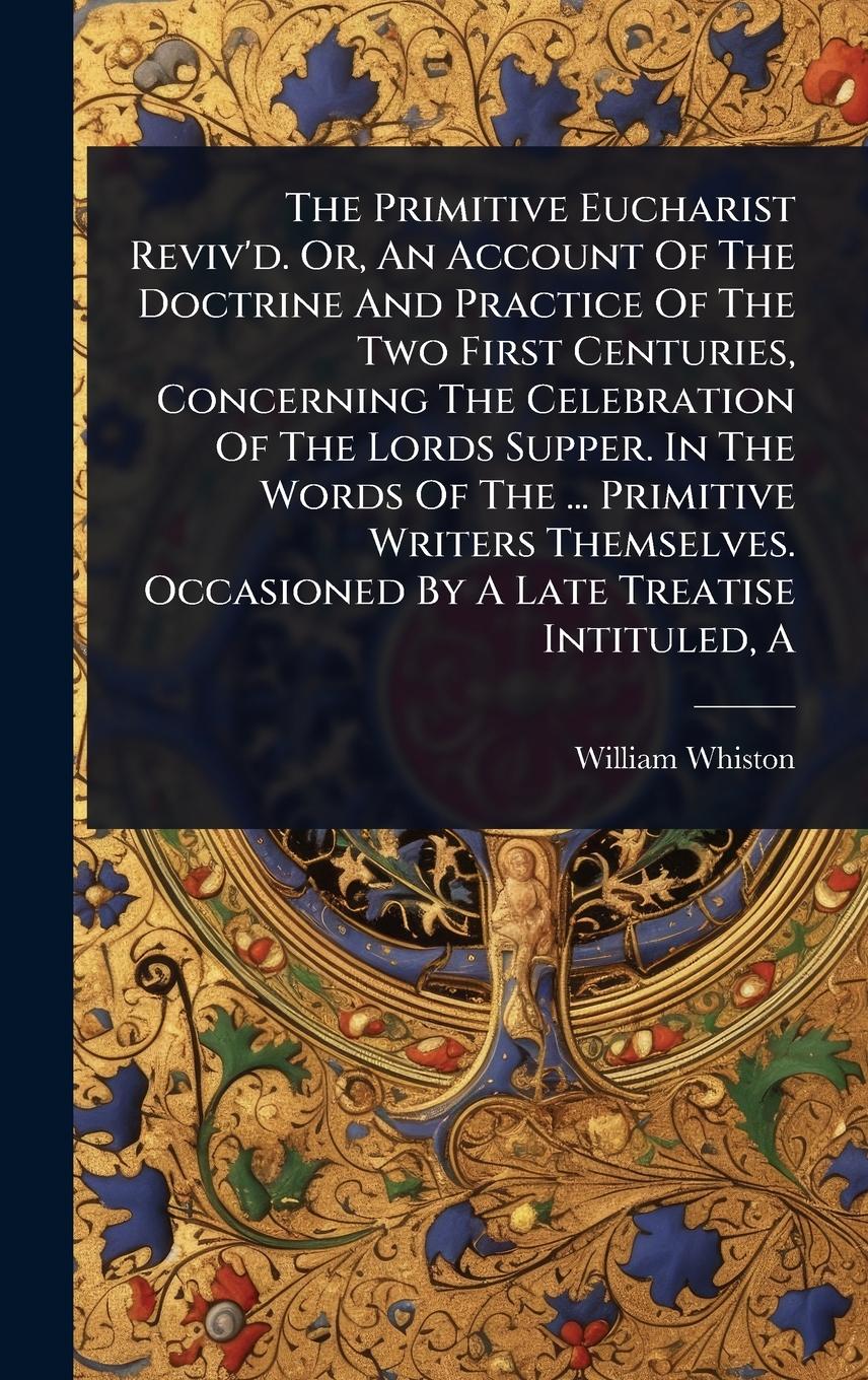 Vorderes Coverbild The Primitive Eucharist Reviv'd. Or, An Account Of The Doctrine And Practice Of The Two First Centuries, Concerning The Celebration Of The Lords Supper. In The Words Of The ... Primitive Writers Themselves. Occasioned By A Late Treatise Intituled, A