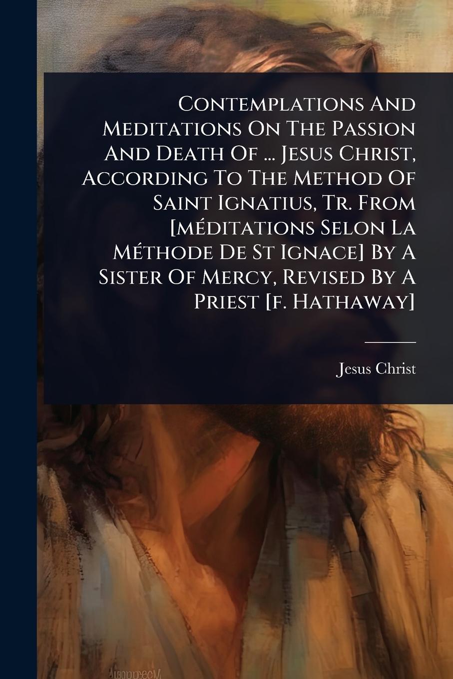 Vorderes Coverbild Contemplations And Meditations On The Passion And Death Of ... Jesus Christ, According To The Method Of Saint Ignatius, Tr. From [mÃ(c)ditations Selon La MÃ(c)thode De St Ignace] By A Sister Of Mercy, Revised By A Priest [f. Hathaway]
