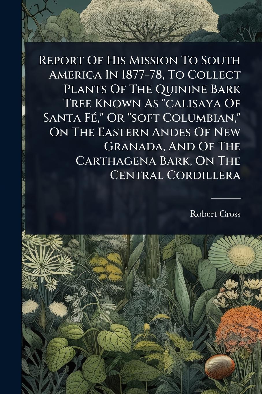 Vorderes Coverbild Report Of His Mission To South America In 1877-78, To Collect Plants Of The Quinine Bark Tree Known As "calisaya Of Santa FÃ(c)," Or "soft Columbian," On The Eastern Andes Of New Granada, And Of The Carthagena Bark, On The Central Cordillera