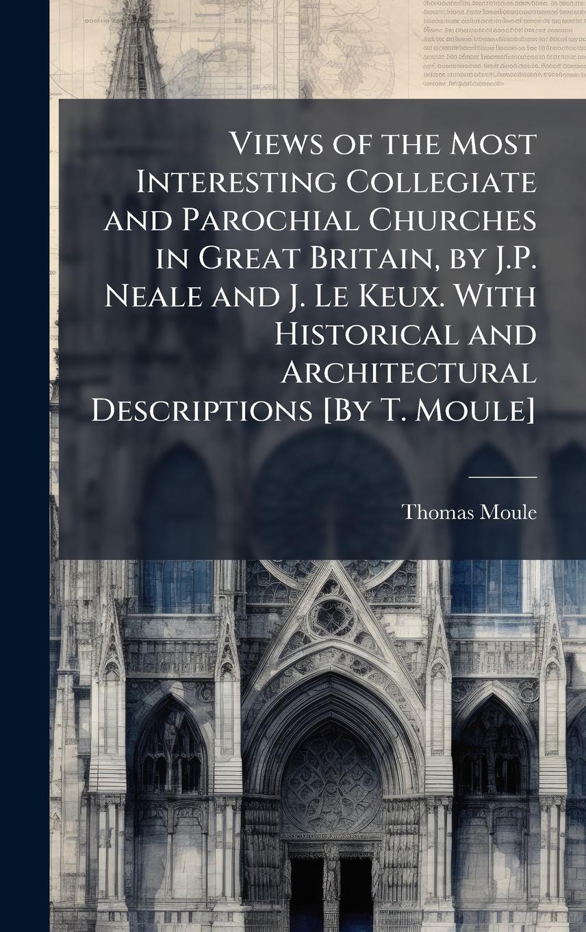 Vorderes Coverbild Views of the Most Interesting Collegiate and Parochial Churches in Great Britain, by J.P. Neale and J. Le Keux. With Historical and Architectural Descriptions [By T. Moule]