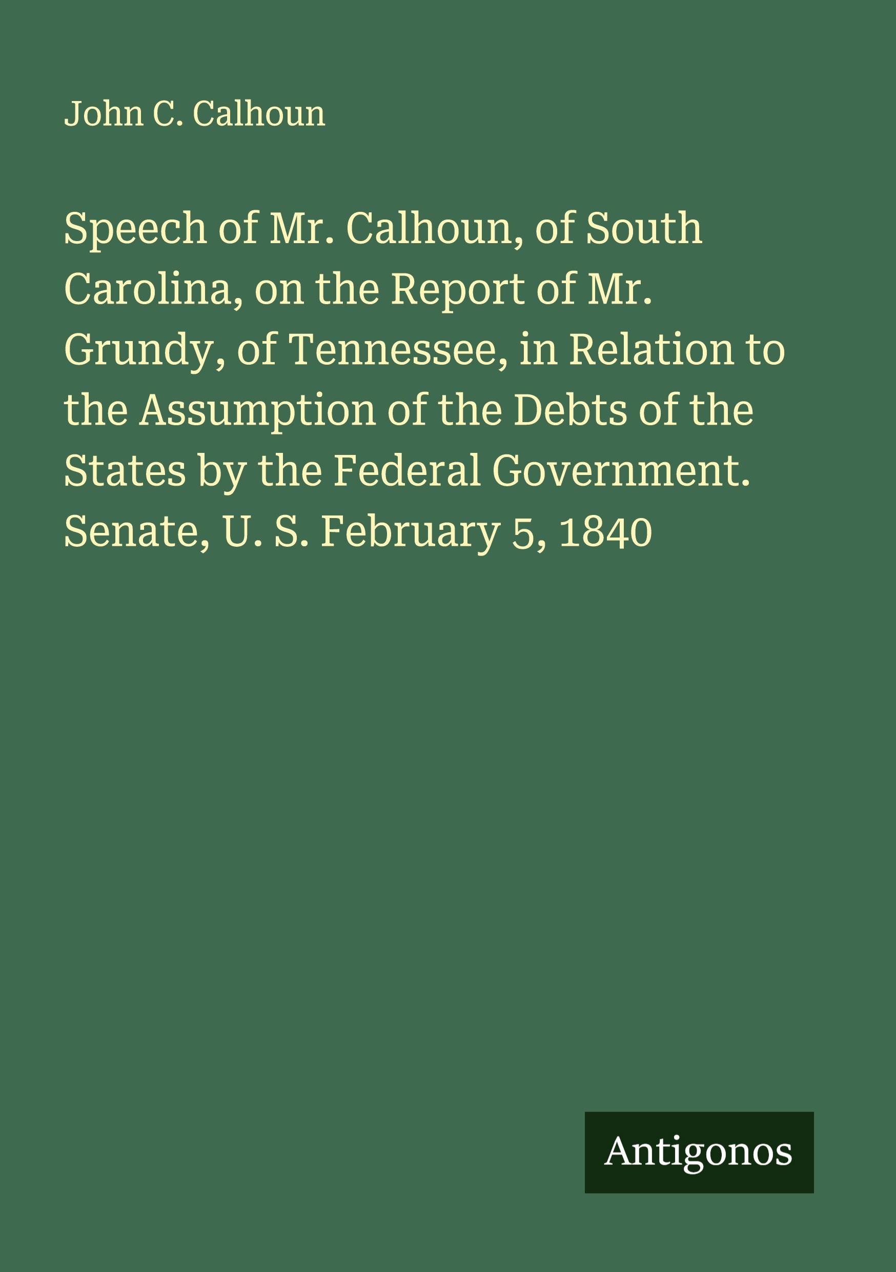 Vorderes Coverbild Speech of Mr. Calhoun, of South Carolina, on the Report of Mr. Grundy, of Tennessee, in Relation to the Assumption of the Debts of the States by the Federal Government. Senate, U. S. February 5, 1840