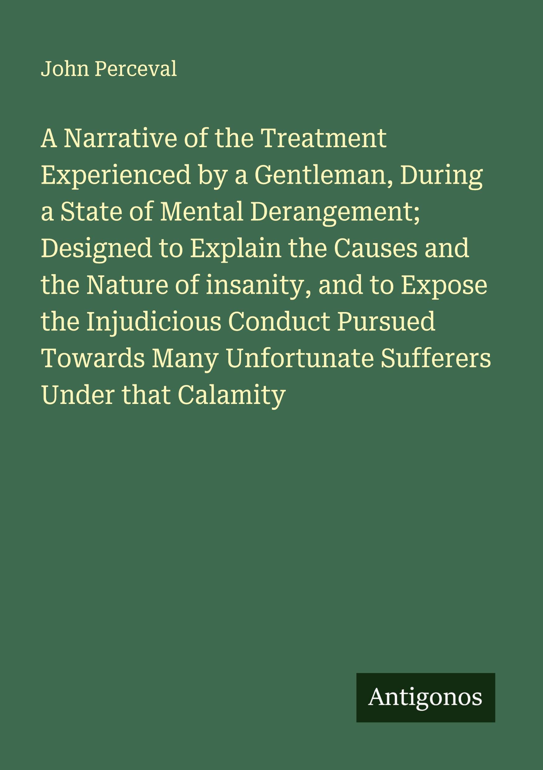 Vorderes Coverbild A Narrative of the Treatment Experienced by a Gentleman, During a State of Mental Derangement; Designed to Explain the Causes and the Nature of insanity, and to Expose the Injudicious Conduct Pursued Towards Many Unfortunate Sufferers Under that Calamity