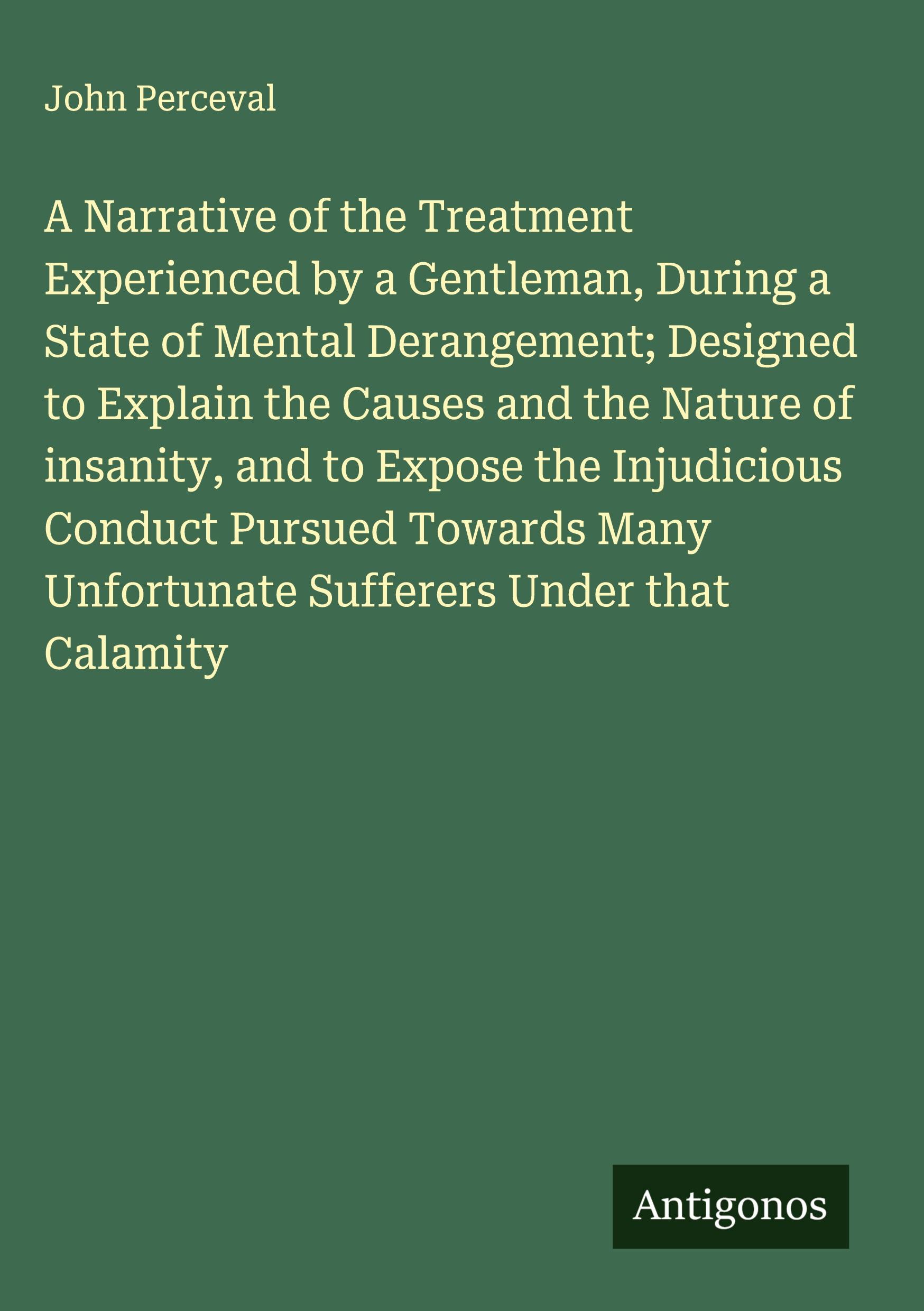 Vorderes Coverbild A Narrative of the Treatment Experienced by a Gentleman, During a State of Mental Derangement; Designed to Explain the Causes and the Nature of insanity, and to Expose the Injudicious Conduct Pursued Towards Many Unfortunate Sufferers Under that Calamity