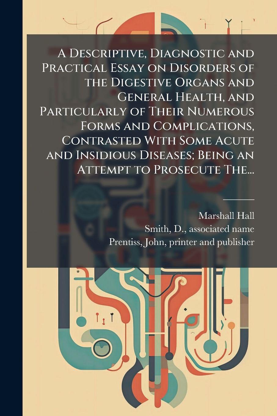 Vorderes Coverbild A Descriptive, Diagnostic and Practical Essay on Disorders of the Digestive Organs and General Health, and Particularly of Their Numerous Forms and Complications, Contrasted With Some Acute and Insidious Diseases; Being an Attempt to Prosecute The...