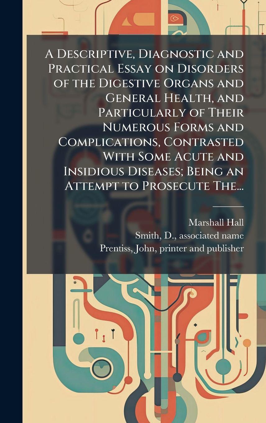 Vorderes Coverbild A Descriptive, Diagnostic and Practical Essay on Disorders of the Digestive Organs and General Health, and Particularly of Their Numerous Forms and Complications, Contrasted With Some Acute and Insidious Diseases; Being an Attempt to Prosecute The...