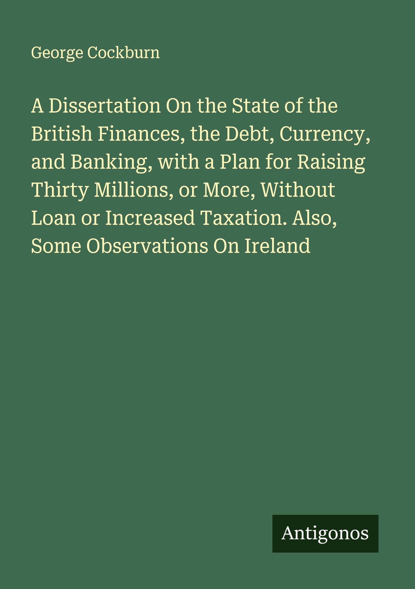 Vorderes Coverbild A Dissertation On the State of the British Finances, the Debt, Currency, and Banking, with a Plan for Raising Thirty Millions, or More, Without Loan or Increased Taxation. Also, Some Observations On Ireland