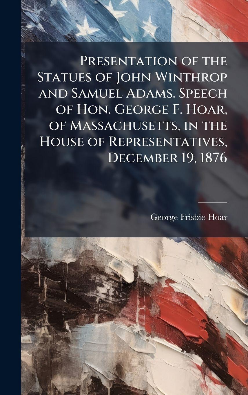 Vorderes Coverbild Presentation of the Statues of John Winthrop and Samuel Adams. Speech of Hon. George F. Hoar, of Massachusetts, in the House of Representatives, December 19, 1876