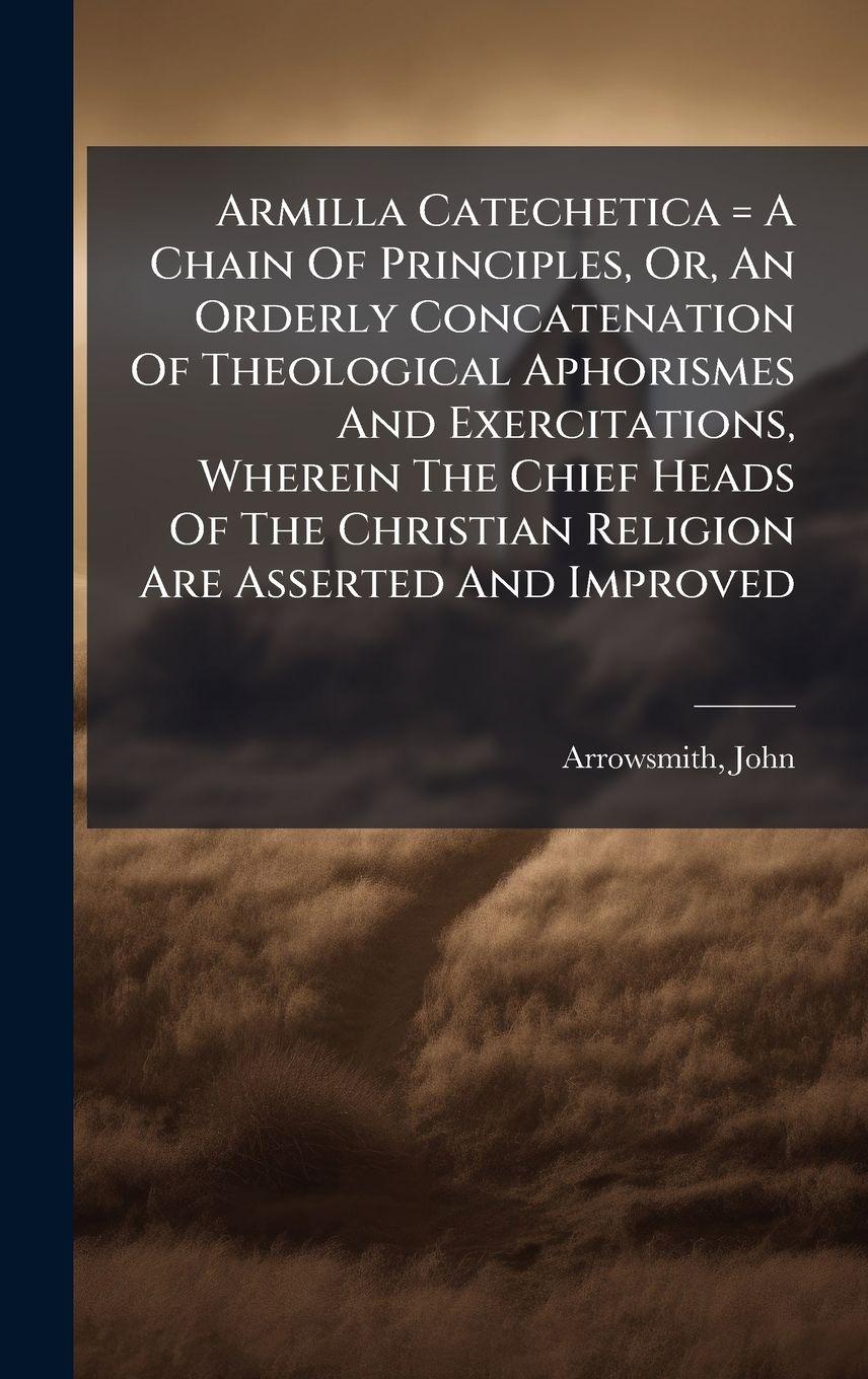 Vorderes Coverbild Armilla Catechetica = A Chain Of Principles, Or, An Orderly Concatenation Of Theological Aphorismes And Exercitations, Wherein The Chief Heads Of The Christian Religion Are Asserted And Improved