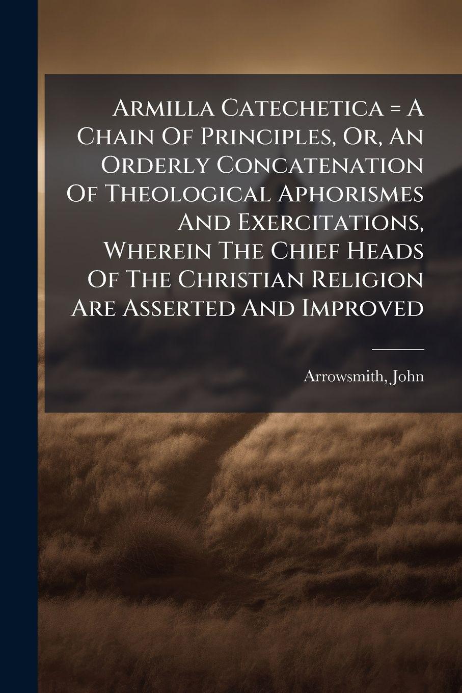 Vorderes Coverbild Armilla Catechetica = A Chain Of Principles, Or, An Orderly Concatenation Of Theological Aphorismes And Exercitations, Wherein The Chief Heads Of The Christian Religion Are Asserted And Improved