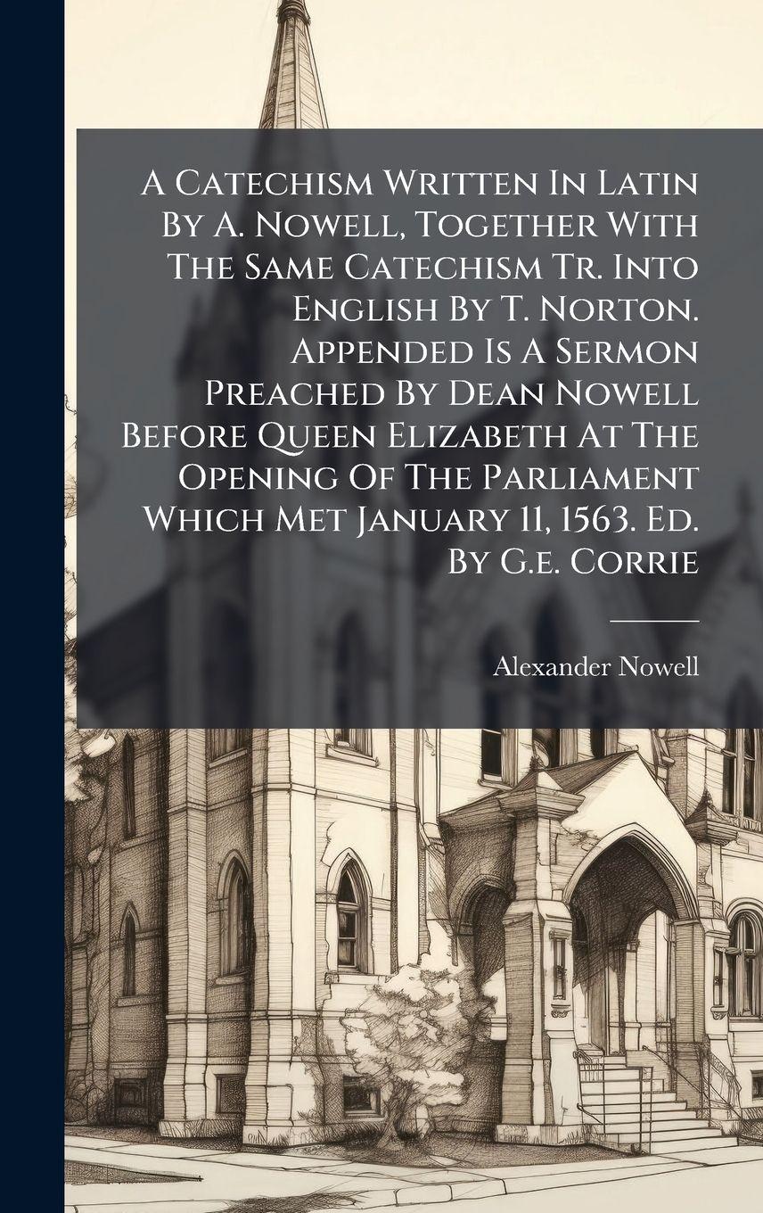 Vorderes Coverbild A Catechism Written In Latin By A. Nowell, Together With The Same Catechism Tr. Into English By T. Norton. Appended Is A Sermon Preached By Dean Nowell Before Queen Elizabeth At The Opening Of The Parliament Which Met January 11, 1563. Ed. By G.e. Corrie