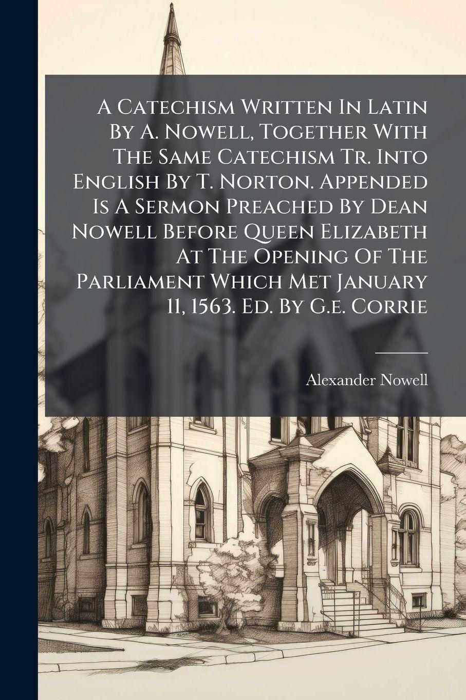 Vorderes Coverbild A Catechism Written In Latin By A. Nowell, Together With The Same Catechism Tr. Into English By T. Norton. Appended Is A Sermon Preached By Dean Nowell Before Queen Elizabeth At The Opening Of The Parliament Which Met January 11, 1563. Ed. By G.e. Corrie
