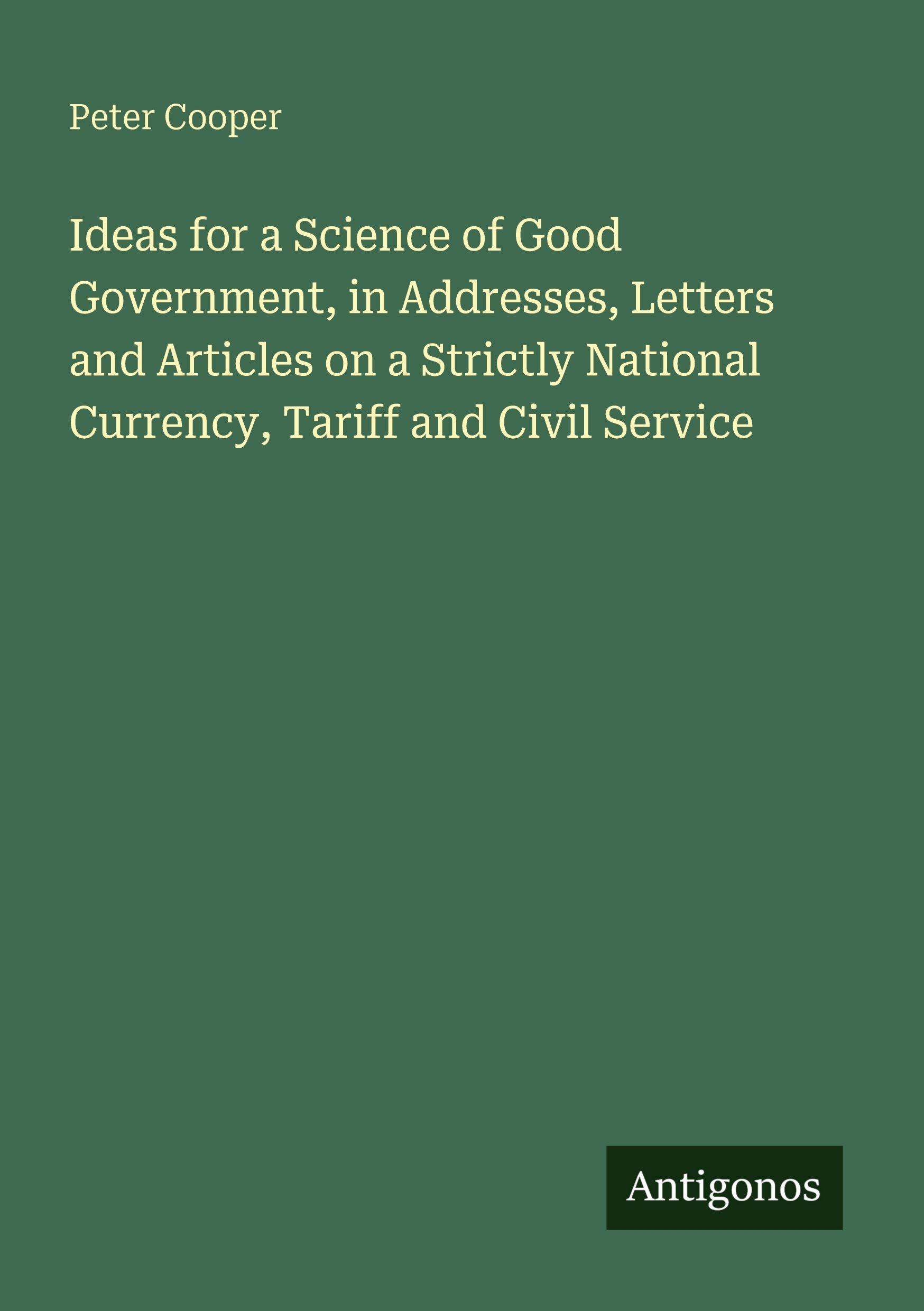 Vorderes Coverbild Ideas for a Science of Good Government, in Addresses, Letters and Articles on a Strictly National Currency, Tariff and Civil Service