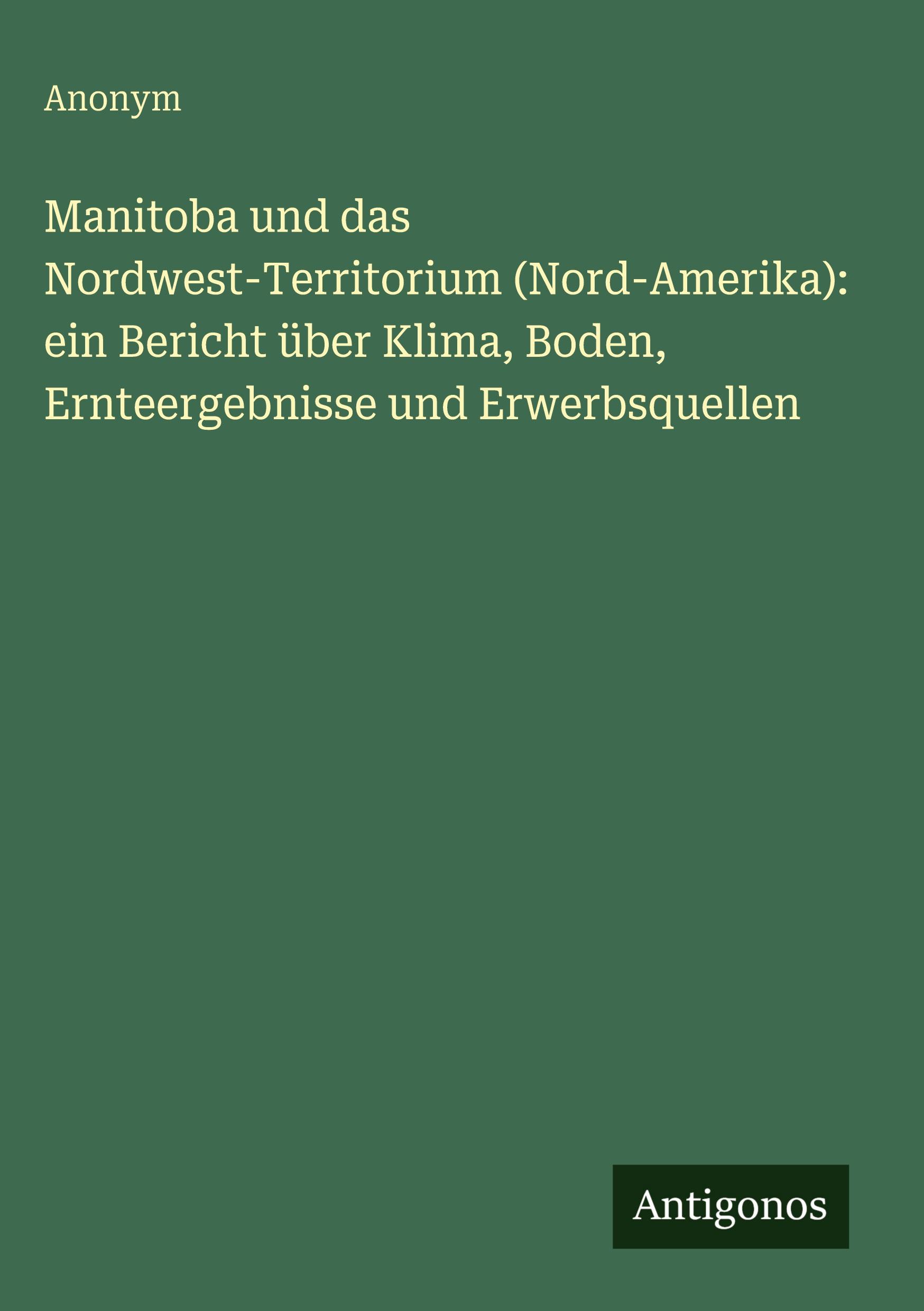 Vorderes Coverbild Manitoba und das Nordwest-Territorium (Nord-Amerika): ein Bericht über Klima, Boden, Ernteergebnisse und Erwerbsquellen