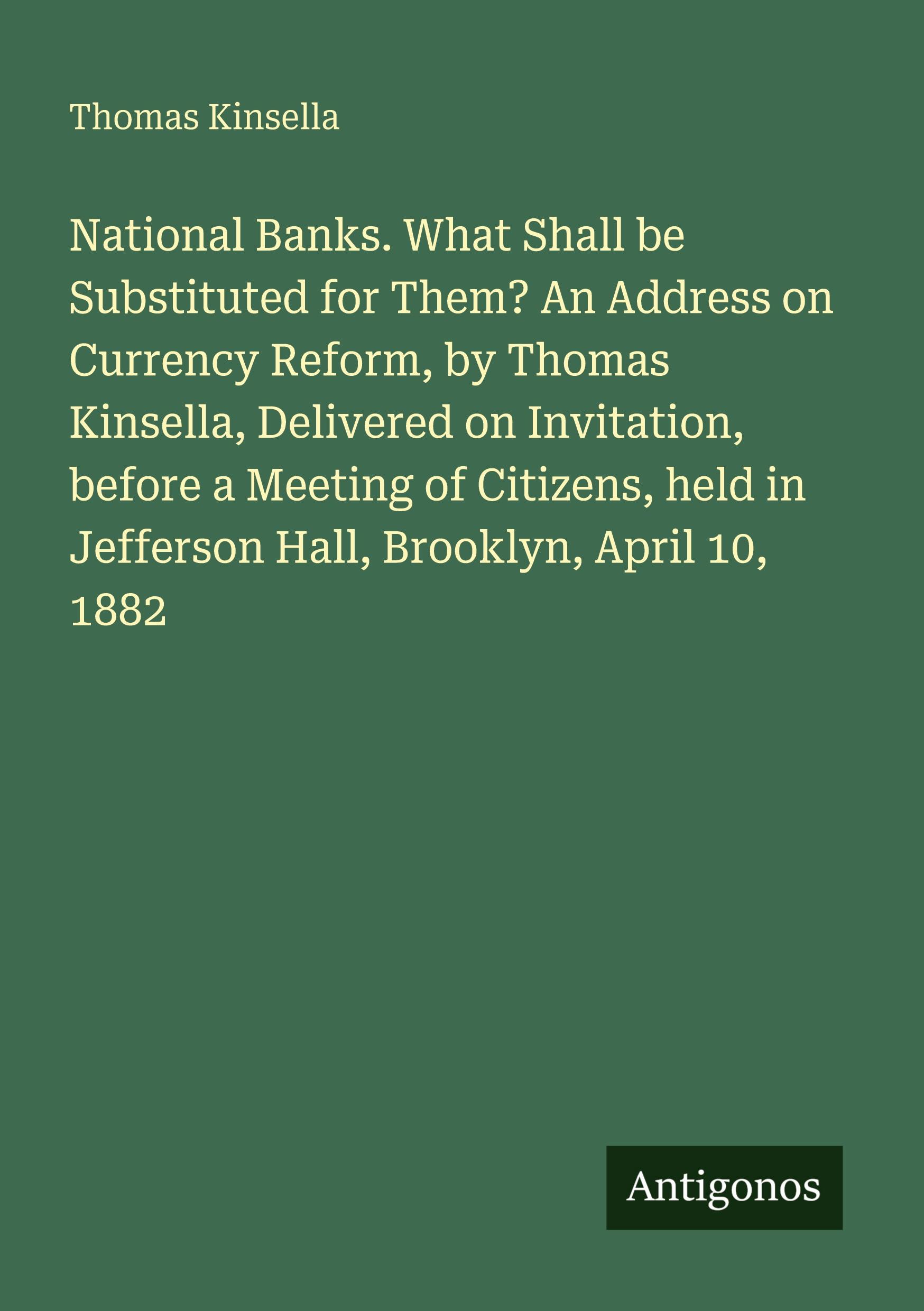 Vorderes Coverbild National Banks. What Shall be Substituted for Them? An Address on Currency Reform, by Thomas Kinsella, Delivered on Invitation, before a Meeting of Citizens, held in Jefferson Hall, Brooklyn, April 10, 1882