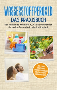 Vorderes Coverbild Wasserstoffperoxid - Das Praxisbuch: Das natürliche Heilmittel H2O2 sicher anwenden für starke Gesundheit oder im Haushalt inkl. leicht umsetzbares Schönheitsprogramm und den 10 besten Anwendungstipps