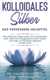 Vorderes Coverbild Kolloidales Silber - das vergessene Heilmittel: Wie einfaches Silberwasser Ihre Krankheiten heilt, bekannte Alltagsbeschwerden lindert und sogar im Haushalt eigesetzt werden kann - inkl. Anleitung, um kolloidales Silber selbst herzustellen
