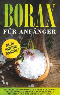 Vorderes Coverbild Borax für Anfänger: Bor, ein verbotenes Heilmittel? - Arthrose, Osteoporose und Pilze bekämpfen, Sexualhormone steigern, Schwermetalle ausleiten und Zirbeldrüse aktivieren
