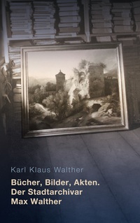 Vorderes Coverbild Bücher, Bilder, Akten. Der Stadtarchivar Max Walther (1899-1976)